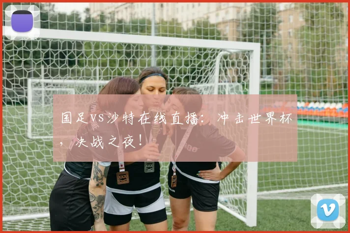 国足vs沙特在线直播：冲击世界杯，决战之夜！