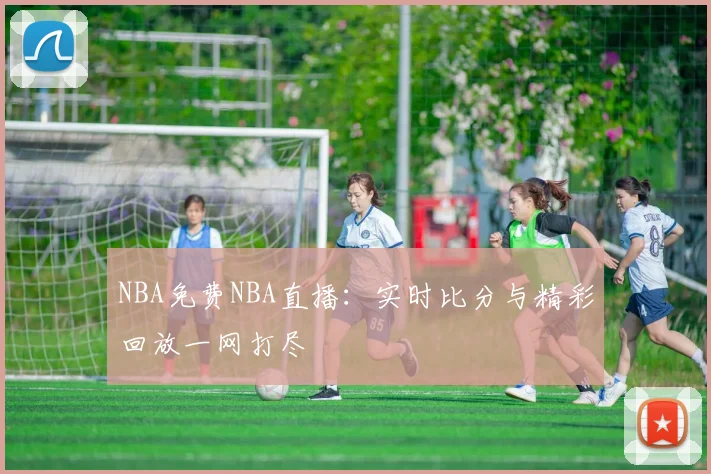 NBA免费NBA直播：实时比分与精彩回放一网打尽
