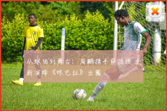 从球场到舞台：周鹏携手萨顶顶 全新演绎《咚巴拉》出圈