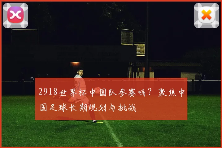 2918世界杯中国队参赛吗？聚焦中国足球长期规划与挑战