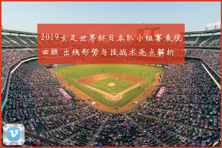 2019女足世界杯日本队小组赛表现回顾 出线形势与技战术亮点解析