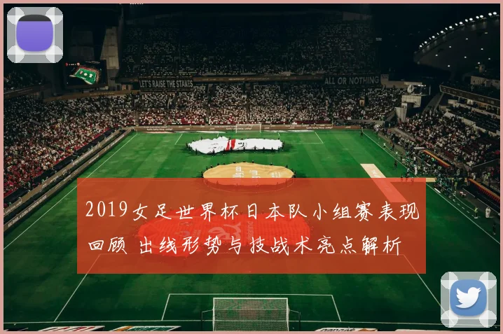 2019女足世界杯日本队小组赛表现回顾 出线形势与技战术亮点解析