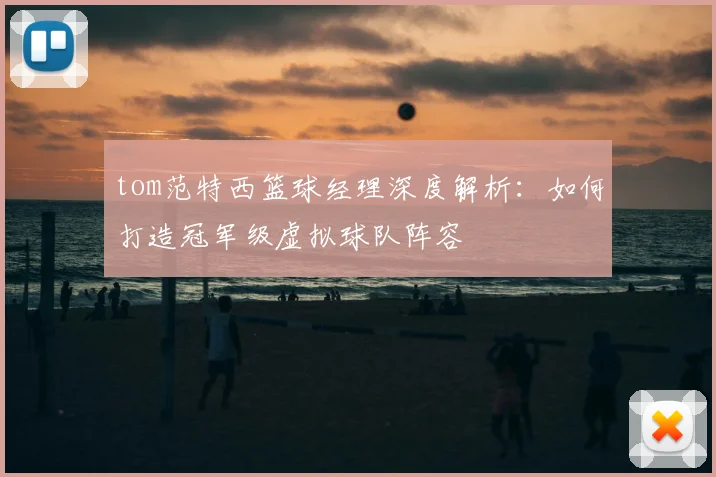 tom范特西篮球经理深度解析:如何打造冠军级虚拟球队阵容