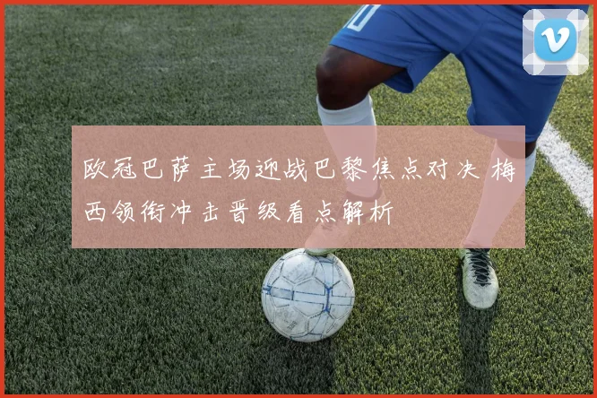 欧冠巴萨主场迎战巴黎焦点对决 梅西领衔冲击晋级看点解析