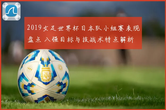 2019女足世界杯日本队小组赛表现盘点 八强目标与技战术特点解析