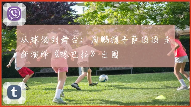 从球场到舞台：周鹏携手萨顶顶 全新演绎《咚巴拉》出圈