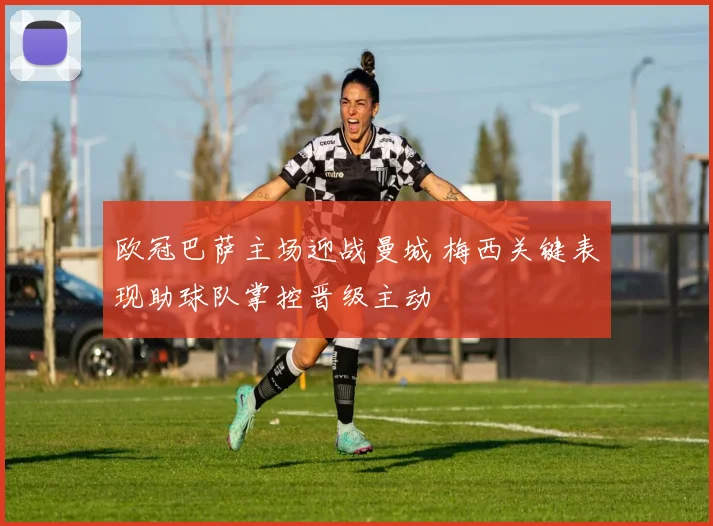 欧冠巴萨主场迎战曼城 梅西关键表现助球队掌控晋级主动