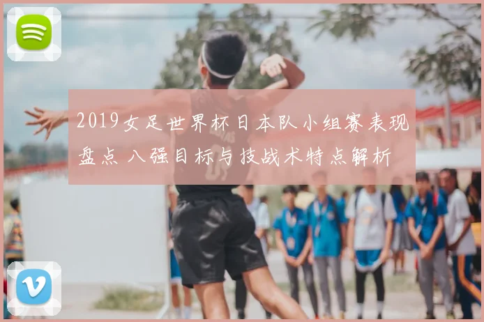 2019女足世界杯日本队小组赛表现盘点 八强目标与技战术特点解析
