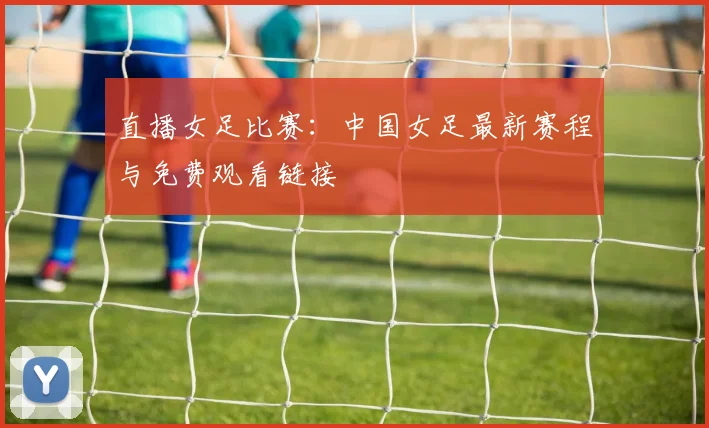 直播女足比赛：中国女足最新赛程与免费观看链接